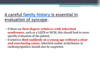A careful family history is essential in
evaluation of syncope.
• if there are first-degree relatives with inherited
syndromes, such as a LQTS or HCM, this should lead to more
specific evaluation of the patient.
• if relatives died suddenly at a young age without a clear
and convincing cause, inherited cardiac arrhythmias or
cardiomyopathies should also be suspected.
 