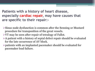 Patients with a history of heart disease,
especially cardiac repair, may have causes that
are specific to their repair:-
Sinus node dysfunction is common after the Senning or Mustard
procedure for transposition of the great vessels.
VT may be seen after repair of tetralogy of Fallot.
A patient with a history of septal defect repair should be evaluated
for the late occurrence of AV block.
patients with an implanted pacemaker should be evaluated for
pacemaker lead failure.
 