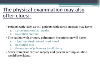 The physical examination may also
offer clues:-
• Patients with HCM as will patients with aortic stenosis may have:-
1. a prominent cardiac impulse
2. an ejection murmur,.
• The patient with primary pulmonary hypertension will have:-
1. a loud and single second heart sound
2. an ejection click
3. the murmur of pulmonary insufficiency.
• Scars from prior cardiac surgery and pacemaker implantation
would be evident.
 
