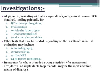 Investigations:-
• All patients presenting with a first episode of syncope must have an ECG
obtained, looking primarily for
1. QT interval prolongation,
2. Preexcitation
3. ventricular hypertrophy
4. T-wave abnormalities
5. conduction abnormalities.
• Other tests that may be needed depending on the results of the initial
evaluation may include
1. echocardiography,
2. exercise testing,
3. cardiac MRI
4. 24 hr Holter monitoring.
• In patients for whom there is a strong suspicion of a paroxysmal
arrhythmia, an implantable loop recorder may be the most effective
means of diagnosis.
 