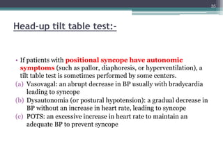 Head-up tilt table test:-
• If patients with positional syncope have autonomic
symptoms (such as pallor, diaphoresis, or hyperventilation), a
tilt table test is sometimes performed by some centers.
(a) Vasovagal: an abrupt decrease in BP usually with bradycardia
leading to syncope
(b) Dysautonomia (or postural hypotension): a gradual decrease in
BP without an increase in heart rate, leading to syncope
(c) POTS: an excessive increase in heart rate to maintain an
adequate BP to prevent syncope
35
 