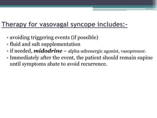 Therapy for vasovagal syncope includes:-
• avoiding triggering events (if possible)
• fluid and salt supplementation
• if needed, midodrine – alpha-adrenergic agonist, vasopressor.
• Immediately after the event, the patient should remain supine
until symptoms abate to avoid recurrence.
 