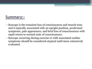 Summary:-
• Syncope is the transient loss of consciousness and muscle tone
and is typically associated with an upright position, prodromal
symptoms, pale appearance, and brief loss of consciousness with
rapid return to normal state of consciousness.
• Syncope occurring during exercise or with associated cardiac
symptoms should be considered atypical until more extensively
evaluated.
 