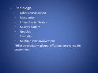 – Radiology-
• Lobar consolidation
• Mass lesion
• Interstitial infiltrates
• Milliary pattern
• Nodules
• Cavitation
• Multiple lobe involvement
*Hilar adenopathy, pleural effusion, empyema are
uncommon
 