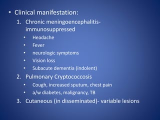 • Clinical manifestation:
1. Chronic meningoencephalitis-
immunosuppressed
• Headache
• Fever
• neurologic symptoms
• Vision loss
• Subacute dementia (indolent)
2. Pulmonary Cryptococcosis
• Cough, increased sputum, chest pain
• a/w diabetes, malignancy, TB
3. Cutaneous (in disseminated)- variable lesions
 