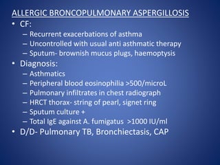 ALLERGIC BRONCOPULMONARY ASPERGILLOSIS
• CF:
– Recurrent exacerbations of asthma
– Uncontrolled with usual anti asthmatic therapy
– Sputum- brownish mucus plugs, haemoptysis
• Diagnosis:
– Asthmatics
– Peripheral blood eosinophilia >500/microL
– Pulmonary infiltrates in chest radiograph
– HRCT thorax- string of pearl, signet ring
– Sputum culture +
– Total IgE against A. fumigatus >1000 IU/ml
• D/D- Pulmonary TB, Bronchiectasis, CAP
 