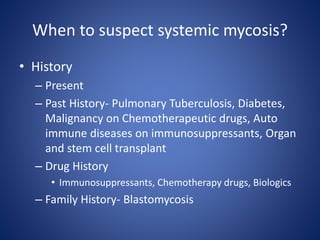 When to suspect systemic mycosis?
• History
– Present
– Past History- Pulmonary Tuberculosis, Diabetes,
Malignancy on Chemotherapeutic drugs, Auto
immune diseases on immunosuppressants, Organ
and stem cell transplant
– Drug History
• Immunosuppressants, Chemotherapy drugs, Biologics
– Family History- Blastomycosis
 