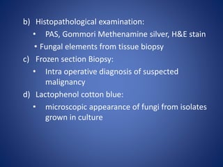 b) Histopathological examination:
• PAS, Gommori Methenamine silver, H&E stain
• Fungal elements from tissue biopsy
c) Frozen section Biopsy:
• Intra operative diagnosis of suspected
malignancy
d) Lactophenol cotton blue:
• microscopic appearance of fungi from isolates
grown in culture
 