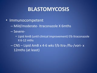 BLASTOMYCOSIS
• Immunocompetent
– Mild/moderate- Itraconazole X 6mths
– Severe-
• Lipid AmB (until clinical improvement) f/b Itraconazole
X 6-12 mths
– CNS – Lipid AmB x 4-6 wks f/b Itra-/flu-/vori- x
12mths (at least)
 