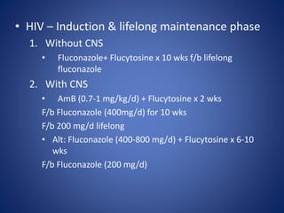 • HIV – Induction & lifelong maintenance phase
1. Without CNS
• Fluconazole+ Flucytosine x 10 wks f/b lifelong
fluconazole
2. With CNS
• AmB (0.7-1 mg/kg/d) + Flucytosine x 2 wks
F/b Fluconazole (400mg/d) for 10 wks
F/b 200 mg/d lifelong
• Alt: Fluconazole (400-800 mg/d) + Flucytosine x 6-10
wks
F/b Fluconazole (200 mg/d)
 