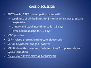 • 38 YO male, CRPF by occupation came with
– Weakness of all the limbs for 1 month which was gradually
progressive
– Urinary and stool incontinence for 15 days
– Fever and headache for 15 days
• ICTC positive
• CSF – raised protein, lymphocyte pleocytosis
• Serum Cryptoccal antigen- positive
• MRI Brain with screening of whole spine- Toxoplasmosis and
Syrinx formation
• Diagnosis- CRYPTOCOCCAL MENINGITIS
CASE DISCUSSION
 
