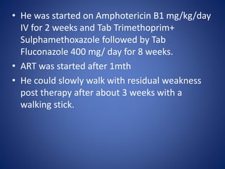 • He was started on Amphotericin B1 mg/kg/day
IV for 2 weeks and Tab Trimethoprim+
Sulphamethoxazole followed by Tab
Fluconazole 400 mg/ day for 8 weeks.
• ART was started after 1mth
• He could slowly walk with residual weakness
post therapy after about 3 weeks with a
walking stick.
 