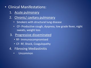 • Clinical Manifestations:
1. Acute pulmonary
2. Chronic/ cavitary pulmonary
• Smokers with structural lung disease
• CF- Productive cough, dyspnea, low grade fever, night
sweats, weight loss
3. Progressive disseminated
• RF- Immunocompromised
• CF- RF, Shock, Coagulopathy
4. Fibrosing Mediastinitis
• Uncommon
 