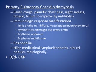 Primary Pulmonary Coccidioidomycosis
– Fever, cough, pleuritic chest pain, night sweats,
fatigue, failure to improve by antibiotics
– Immunologic response manifestations
• Toxic erythema- diffuse, maculopapular, erythematous
• Symmetrical arthralgia esp lower limbs
• Erythema nodosum
• Erythema multiforme
– Eosinophilia
– Hilar, mediastinal lymphadenopathy, pleural
nodules radiologically
• D/d- CAP
 