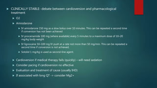  CLINICALLY STABLE- debate between cardioversion and pharmacological
treatment
 O2
 Amiodarone
 IV amiodarone 150 mg as a slow bolus over 10 minutes. This can be repeated a second time
if conversion has not been achieved
 IV procainamide 100 mg (where available) every 5 minutes to a maximum dose of 10–20
mg/kg body weight
 IV lignocaine 50–100 mg IV push at a rate not more than 50 mg/min. This can be repeated a
second time if conversion is not achieved.
 Sotolol 1 mg/kg is used as second-line agent.
 Cardioversion if medical therapy fails (quickly) – will need sedation
 Consider pacing if cardioversion no effective
 Evaluation and treatment of cause (usually IHD)
 If associated with long QT -> consider Mg2+
 