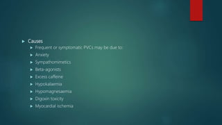  Causes
 Frequent or symptomatic PVCs may be due to:
 Anxiety
 Sympathomimetics
 Beta-agonists
 Excess caffeine
 Hypokalaemia
 Hypomagnesaemia
 Digoxin toxicity
 Myocardial ischemia
 