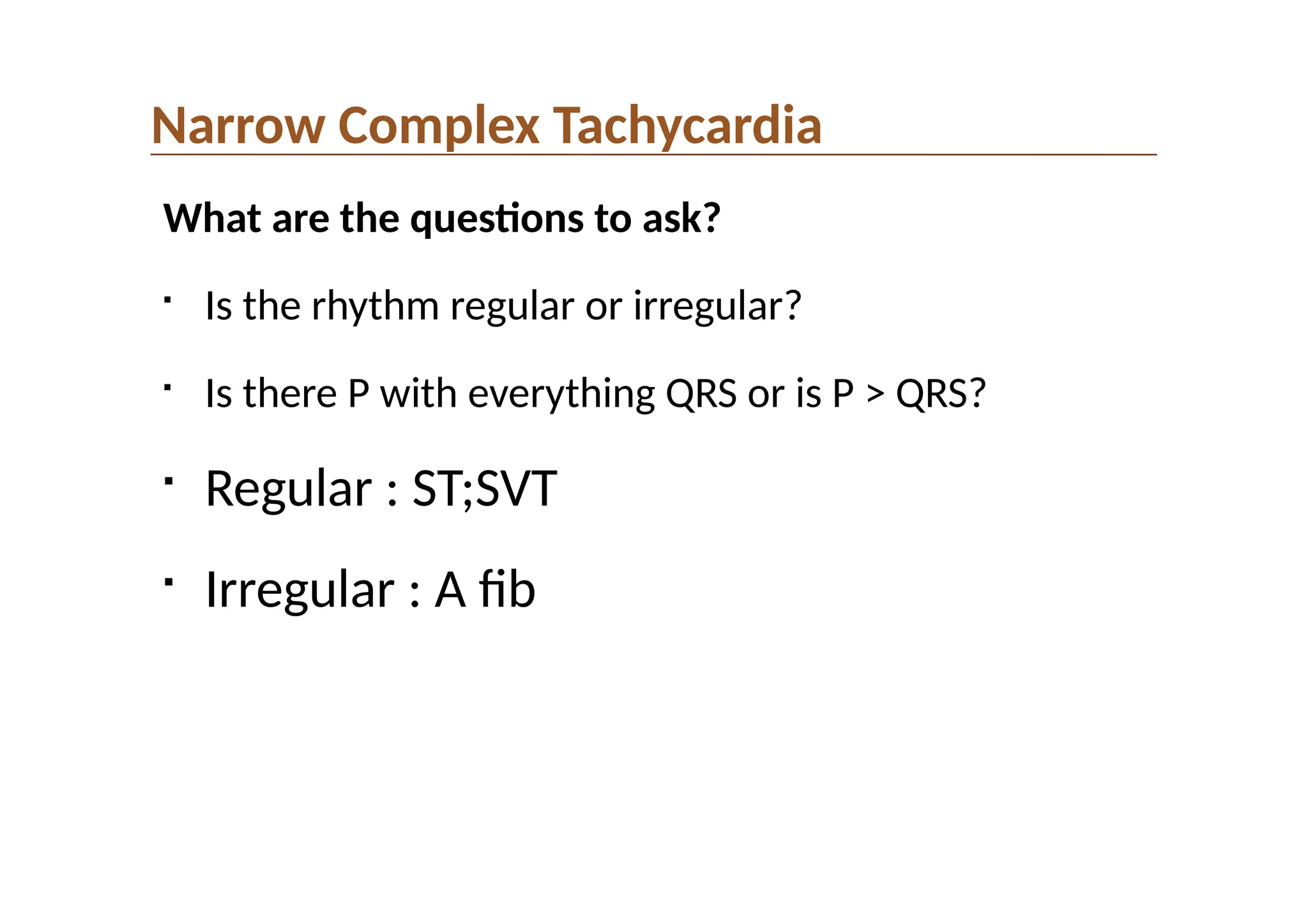 Narrow Complex Tachycardia
What are the questions to ask?

Is the rhythm regular or irregular?

Is there P with everything QRS or is P > QRS?

Regular : ST;SVT

Irregular : A fib
 