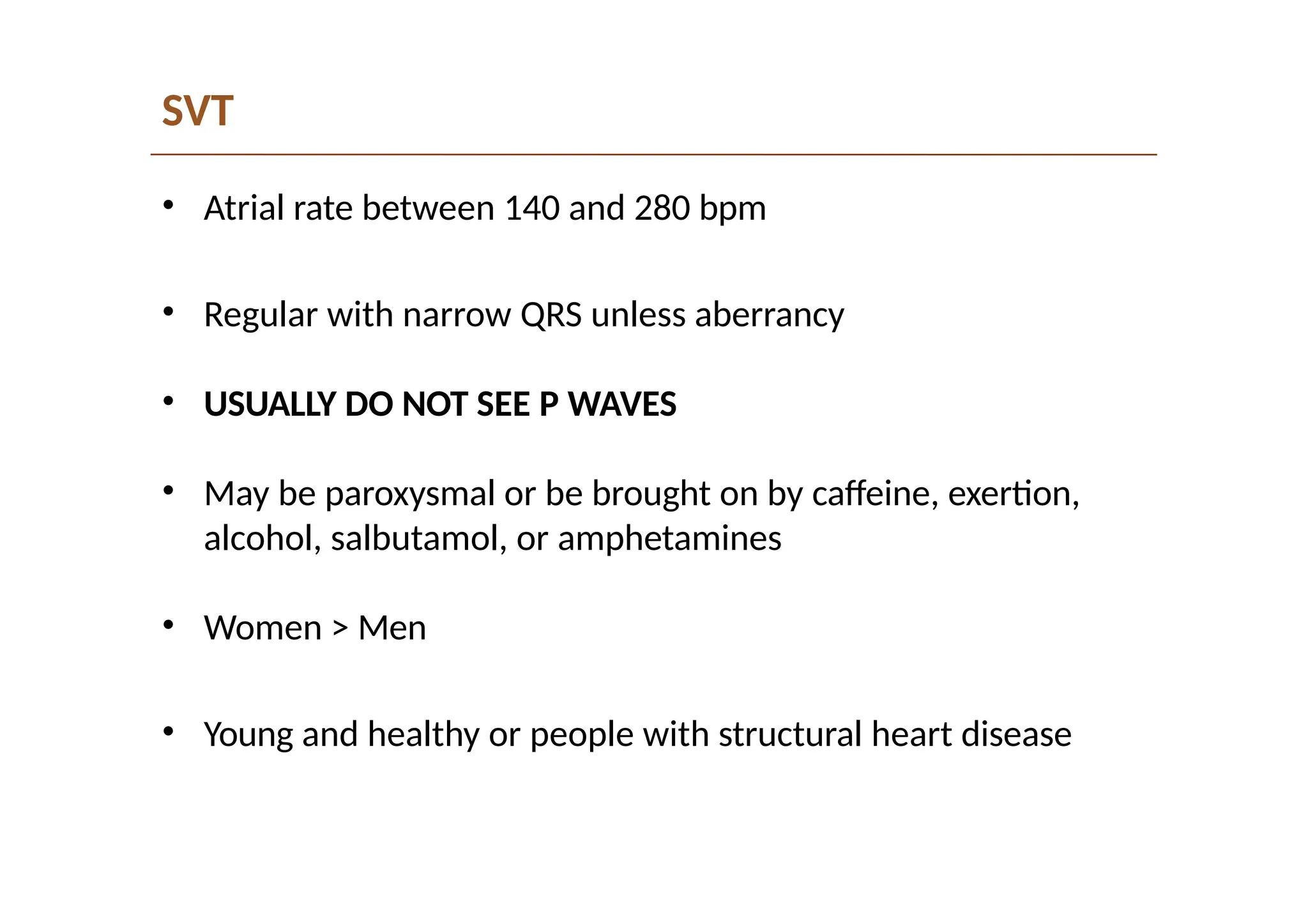 SVT
• Atrial rate between 140 and 280 bpm
• Regular with narrow QRS unless aberrancy
• USUALLY DO NOT SEE P WAVES
• May be paroxysmal or be brought on by caffeine, exertion,
alcohol, salbutamol, or amphetamines
• Women > Men
• Young and healthy or people with structural heart disease
 