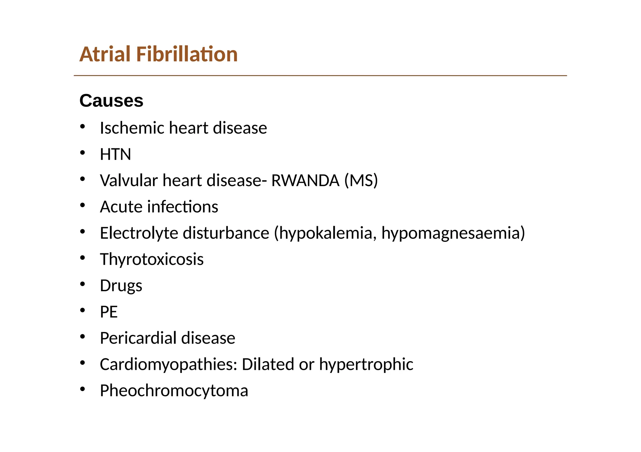 Atrial Fibrillation
Causes
• Ischemic heart disease
• HTN
• Valvular heart disease- RWANDA (MS)
• Acute infections
• Electrolyte disturbance (hypokalemia, hypomagnesaemia)
• Thyrotoxicosis
• Drugs
• PE
• Pericardial disease
• Cardiomyopathies: Dilated or hypertrophic
• Pheochromocytoma
 