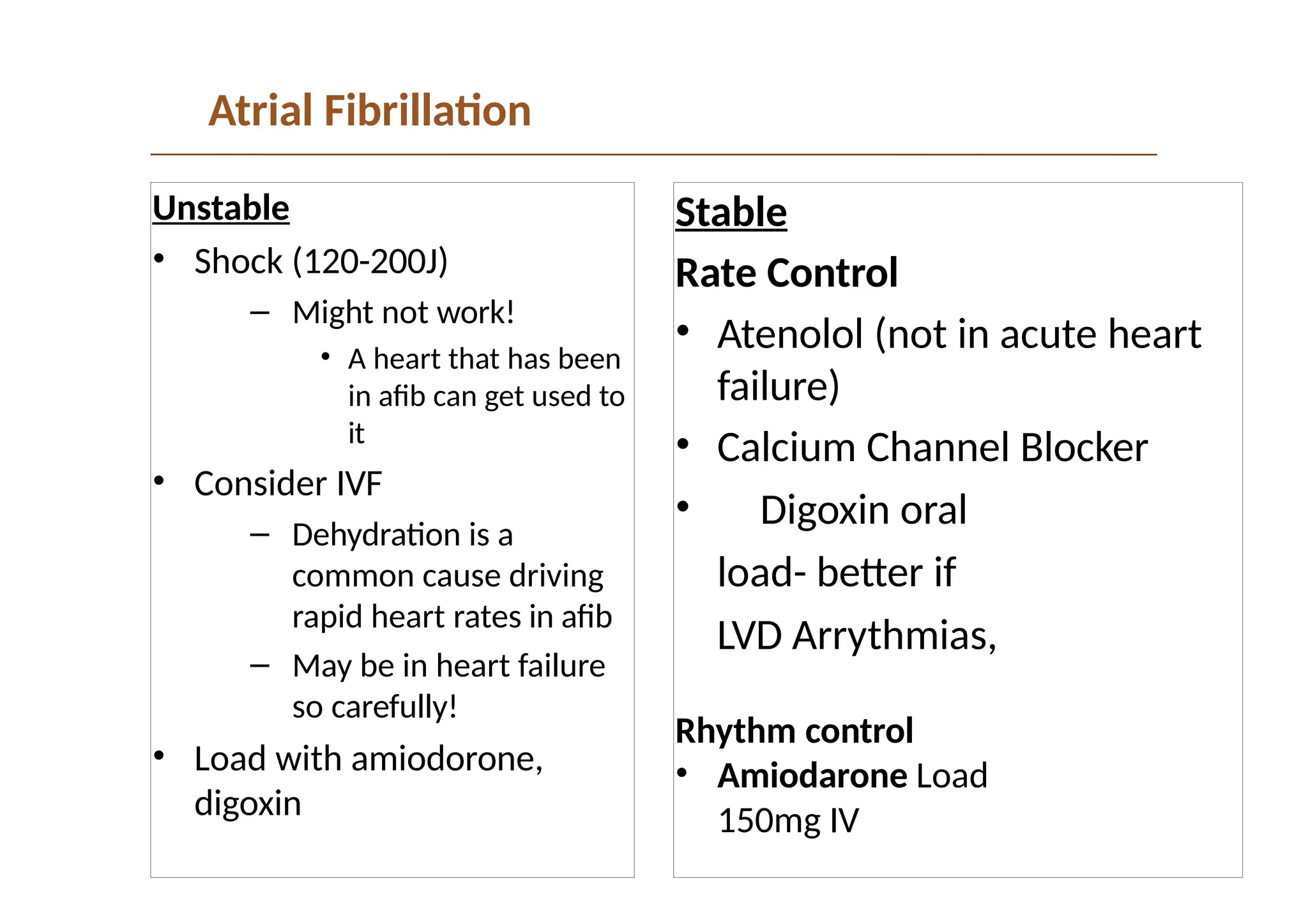 Atrial Fibrillation
Unstable
• Shock (120-200J)
– Might not work!
• A heart that has been
in afib can get used to
it
• Consider IVF
– Dehydration is a
common cause driving
rapid heart rates in afib
– May be in heart failure
so carefully!
• Load with amiodorone,
digoxin
Stable
Rate Control
• Atenolol (not in acute heart
failure)
• Calcium Channel Blocker
• Digoxin oral
load- better if
LVD Arrythmias,
Rhythm control
• Amiodarone Load
150mg IV
 