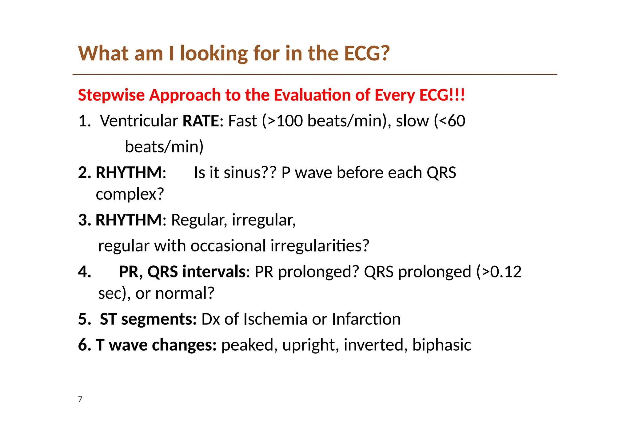 What am I looking for in the ECG?
7
Stepwise Approach to the Evaluation of Every ECG!!!
1. Ventricular RATE: Fast (>100 beats/min), slow (<60
beats/min)
2. RHYTHM: Is it sinus?? P wave before each QRS
complex?
3. RHYTHM: Regular, irregular,
regular with occasional irregularities?
4. PR, QRS intervals: PR prolonged? QRS prolonged (>0.12
sec), or normal?
5. ST segments: Dx of Ischemia or Infarction
6. T wave changes: peaked, upright, inverted, biphasic
 