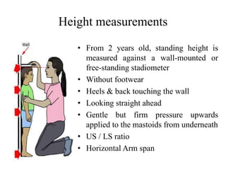 Height measurements
• From 2 years old, standing height is
measured against a wall-mounted or
free-standing stadiometer
• Without footwear
• Heels & back touching the wall
• Looking straight ahead
• Gentle but firm pressure upwards
applied to the mastoids from underneath
• US / LS ratio
• Horizontal Arm span
 