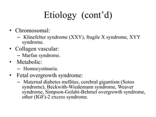 Etiology (cont’d)
• Chromosomal:
– Klinefelter syndrome (XXY), fragile X syndrome, XYY
syndrome.
• Collagen vascular:
– Marfan syndrome.
• Metabolic:
– Homocystinuria.
• Fetal overgrowth syndrome:
– Maternal diabetes mellitus, cerebral gigantism (Sotos
syndrome), Beckwith-Wiedemann syndrome, Weaver
syndrome, Simpson-Golabi-Behmel overgrowth syndrome,
other (IGF)-2 excess syndrome.
 