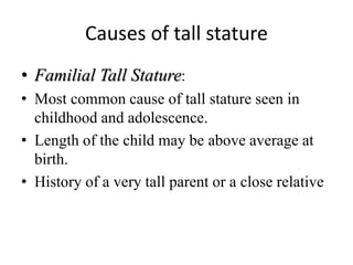 Causes of tall stature
• Familial Tall Stature:
• Most common cause of tall stature seen in
childhood and adolescence.
• Length of the child may be above average at
birth.
• History of a very tall parent or a close relative
 