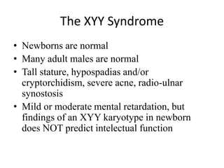 The XYY Syndrome
• Newborns are normal
• Many adult males are normal
• Tall stature, hypospadias and/or
cryptorchidism, severe acne, radio-ulnar
synostosis
• Mild or moderate mental retardation, but
findings of an XYY karyotype in newborn
does NOT predict intelectual function
 