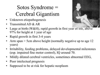 Sotos Syndrome =
Cerebral Gigantism
• Unknown etiopathogenesis
• Transmitted AD & AR
• Large at birth (W&H), rapid growth in first year of life, above
97% for height at 1 year of age
• Rapid growth in first 3-4 years
• Arm span > 5cm above height (normally negative up to age 12
years)
• Irritability, feeding problems, delayed developmental milestones
(esp. impaired fine motor control), IQ around 70.
• Mildly dilated cerebral ventricles, sometimes abnormal EEG,
• Poor intelectual prognosis
• Supposed to be at risk for hepatic neoplasm
 