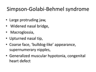 Simpson-Golabi-Behmel syndrome
• Large protruding jaw,
• Widened nasal bridge,
• Macroglossia,
• Upturned nasal tip,
• Coarse face, ‘bulldog-like’ appearance,
supernumerary nipples,
• Generalized muscular hypotonia, congenital
heart defect
 