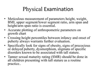 Physical Examination
• Meticulous measurement of parameters height, weight,
BMI, upper segment/lower segment ratio, arm span and
height/arm span ratio is essential.
• Accurate plotting of anthropometric parameters on
growth chart
• Crossing height percentiles between infancy and onset of
puberty always warrants further evaluation.
• Specifically look for signs of obesity, signs of precocious
or delayed puberty, dysmorphism, stigmata of specific
disorders known to be associated with tall stature.
• Tanner sexual maturity rating (SMR) should be done in
all children presenting with tall stature as a routine
practice..
 