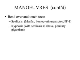 MANOEUVRES (cont’d)
• Bend over and touch toes:
– Scoliosis (Marfan, homocystinurea,sotos,NF-1)
– Kyphosis (with scoliosis as above, pituitary
gigantism)
 