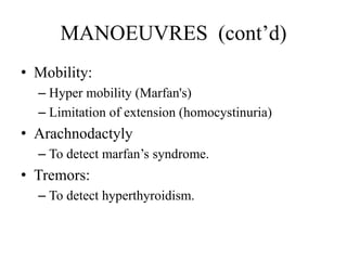 MANOEUVRES (cont’d)
• Mobility:
– Hyper mobility (Marfan's)
– Limitation of extension (homocystinuria)
• Arachnodactyly
– To detect marfan’s syndrome.
• Tremors:
– To detect hyperthyroidism.
 