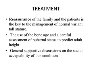 TREATMENT
• Reassurance of the family and the patients is
the key to the management of normal variant
tall stature.
• The use of the bone age and a careful
assessment of pubertal status to predict adult
height
• General supportive discussions on the social
acceptability of this condition
 