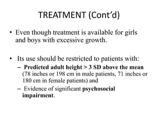 TREATMENT (Cont’d)
• Even though treatment is available for girls
and boys with excessive growth.
• Its use should be restricted to patients with:
– Predicted adult height > 3 SD above the mean
(78 inches or 198 cm in male patients, 71 inches or
180 cm in female patients) and
– Evidence of significant psychosocial
impairment.
 