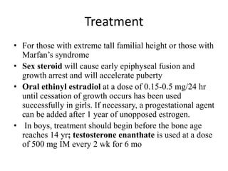 Treatment
• For those with extreme tall familial height or those with
Marfan’s syndrome
• Sex steroid will cause early epiphyseal fusion and
growth arrest and will accelerate puberty
• Oral ethinyl estradiol at a dose of 0.15-0.5 mg/24 hr
until cessation of growth occurs has been used
successfully in girls. If necessary, a progestational agent
can be added after 1 year of unopposed estrogen.
• In boys, treatment should begin before the bone age
reaches 14 yr; testosterone enanthate is used at a dose
of 500 mg IM every 2 wk for 6 mo
 