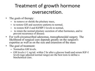 Treatment of growth hormone
oversecretion.
• The goals of therapy:
– to remove or shrink the pituitary mass,
– to restore GH and secretory patterns to normal,
– to restore IGF-I and IGFBP-3 levels to normal,
– to retain the normal pituitary secretion of other hormones, and to
prevent recurrence of disease.
• For well-circumscribed adenomas, transsphenoidal surgery The
likelihood of surgical cure depends greatly on the surgeon's
expertise as well as on the size and extension of the mass
• The goal of treatment:
– Normalize GH levels.
– GH levels (<1 ng/mL within 2 hr after a glucose load) and serum IGF-I
levels (age adjusted normal range) are the best tests to define a
biochemical cure.
 