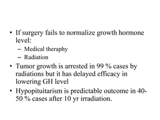 • If surgery fails to normalize growth hormone
level:
– Medical theraphy
– Radiation
• Tumor growth is arrested in 99 % cases by
radiations but it has delayed efficacy in
lowering GH level
• Hypopituitarism is predictable outcome in 40-
50 % cases after 10 yr irradiation.
 