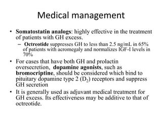 Medical management
• Somatostatin analogs: highly effective in the treatment
of patients with GH excess.
– Octreotide suppresses GH to less than 2.5 ng/mL in 65%
of patients with acromegaly and normalizes IGF-I levels in
70%
• For cases that have both GH and prolactin
oversecretion, dopamine agonists, such as
bromocriptine, should be considered which bind to
pituitary dopamine type 2 (D2) receptors and suppress
GH secretion
• It is generally used as adjuvant medical treatment for
GH excess. Its effectiveness may be additive to that of
octreotide.
 