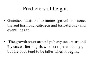 Predictors of height.
• Genetics, nutrition, hormones (growth hormone,
thyroid hormone, estrogen and testosterone) and
overall health.
• The growth spurt around puberty occurs around
2 years earlier in girls when compared to boys,
but the boys tend to be taller when it begins.
 