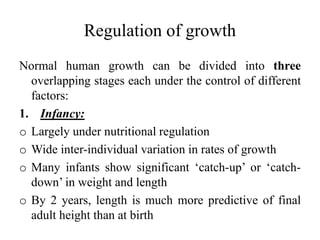 Regulation of growth
Normal human growth can be divided into three
overlapping stages each under the control of different
factors:
1. Infancy:
o Largely under nutritional regulation
o Wide inter-individual variation in rates of growth
o Many infants show significant ‘catch-up’ or ‘catch-
down’ in weight and length
o By 2 years, length is much more predictive of final
adult height than at birth
 