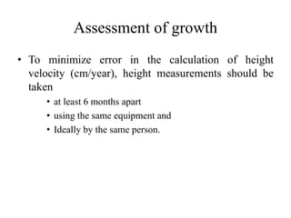 Assessment of growth
• To minimize error in the calculation of height
velocity (cm/year), height measurements should be
taken
• at least 6 months apart
• using the same equipment and
• Ideally by the same person.
 