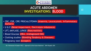 ACUTE ABDOMEN
INVESTIGATIONS: BLOOD
• CBC, ESR, CRP, PROCALCITONIN (Anaemia, Leucocytosis, Inflammatory
Markers)
• U & E (Renal Impairment, Electrolyte Imbalance)
• LFT, AMYLASE, LIPASE (Pancreatitis!)
• Blood Glucose (DKA, Undiagnosed DM)
• Clotting studies (Bleeding Tendency & Diseases)
• Pregnancy test (Ectopic!)
DR. Mohamad Al-Gailani FRCS Approach to the Acute Abdomen AHH Riyadh, KSA
10
 