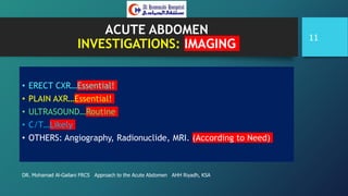 ACUTE ABDOMEN
INVESTIGATIONS: IMAGING
• ERECT CXR…Essential!
• PLAIN AXR…Essential!
• ULTRASOUND…Routine
• C/T…Likely
• OTHERS: Angiography, Radionuclide, MRI. (According to Need)
DR. Mohamad Al-Gailani FRCS Approach to the Acute Abdomen AHH Riyadh, KSA
11
 