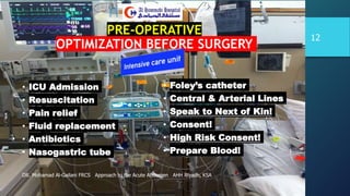 PRE-OPERATIVE
OPTIMIZATION BEFORE SURGERY
• ICU Admission
• Resuscitation
• Pain relief
• Fluid replacement
• Antibiotics
• Nasogastric tube
• Foley’s catheter
• Central & Arterial Lines
• Speak to Next of Kin!
• Consent!
• High Risk Consent!
• Prepare Blood!
DR. Mohamad Al-Gailani FRCS Approach to the Acute Abdomen AHH Riyadh, KSA
12
 