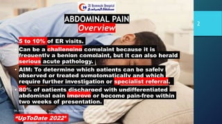 ABDOMINAL PAIN
Overview
• 5 to 10% of ER visits.
• Can be a challenging complaint because it is
frequently a benign complaint, but it can also herald
serious acute pathology.
• AIM: To determine which patients can be safely
observed or treated symptomatically and which
require further investigation or specialist referral.
• 80% of patients discharged with undifferentiated
abdominal pain improve or become pain-free within
two weeks of presentation.
“UpToDate 2022”
DR. Mohamad Al-Gailani FRCS Approach to the Acute Abdomen AHH Riyadh, KSA
2
 