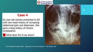 DR. Mohamad Al-Gailani FRCS Approach to the Acute Abdomen AHH Riyadh, KSA
21
Case 4
62 year old woman presented to ER
with one week history of increasing
abdominal pain and distension. She
gave a long history of chronic
constipation.
Q: What does the X-ray show?
 