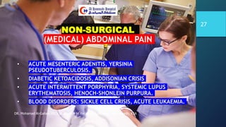 NON-SURGICAL
(MEDICAL) ABDOMINAL PAIN
• ACUTE MESENTERIC ADENITIS, YERSINIA
PSEUDOTUBERCULOSIS.
• DIABETIC KETOACIDOSIS, ADDISONIAN CRISIS
• ACUTE INTERMITTENT PORPHYRIA, SYSTEMIC LUPUS
ERYTHEMATOSIS, HENOCH-SHONLEIN PURPURA.
• BLOOD DISORDERS: SICKLE CELL CRISIS, ACUTE LEUKAEMIA.
DR. Mohamad Al-Gailani FRCS Approach to the Acute Abdomen AHH Riyadh, KSA
27
 