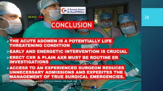 CONCLUSION
THE ACUTE ADOMEN IS A POTENTIALLY LIFE
THREATENING CONDITION
EARLY AND ENERGETIC INTERVENTION IS CRUCIAL
ERECT CXR & PLAIN AXR MUST BE ROUTINE ER
INVESTIGATIONS
ACCESS TO AN EXPERIENCED SURGEON REDUCES
UNNECESSARY ADMISSIONS AND EXPEDITES THE
MANAGEMENT OF TRUE SURGICAL EMERGENCIES.
DR. Mohamad Al-Gailani FRCS Approach to the Acute Abdomen AHH Riyadh, KSA
28
 